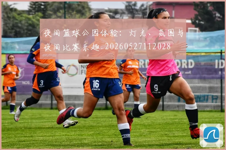 夜间篮球公园体验:灯光、氛围与夜间比赛乐趣_20260527112028