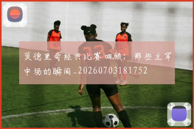 莫德里奇经典比赛回顾:那些主宰中场的瞬间_20260703181752