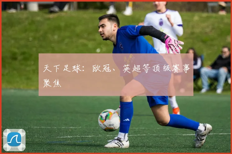 天下足球:欧冠、英超等顶级赛事聚焦