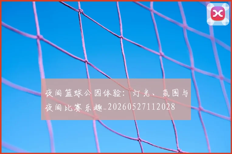 夜间篮球公园体验:灯光、氛围与夜间比赛乐趣_20260527112028