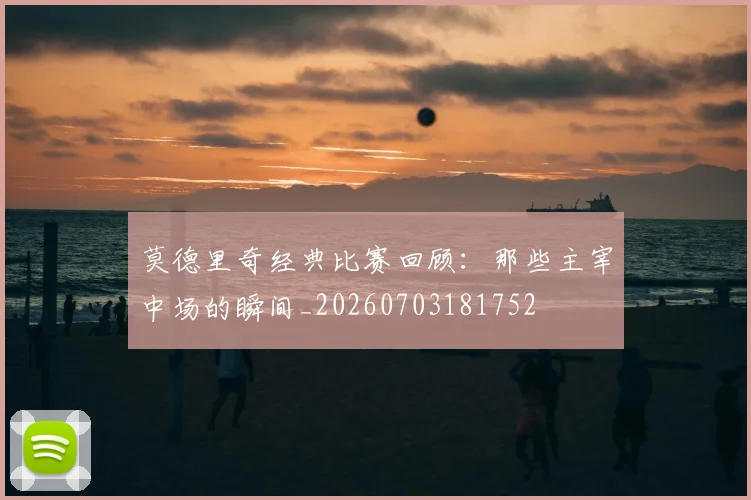 莫德里奇经典比赛回顾:那些主宰中场的瞬间_20260703181752