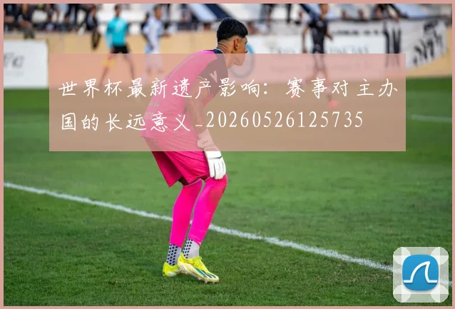 世界杯最新遗产影响:赛事对主办国的长远意义_20260526125735