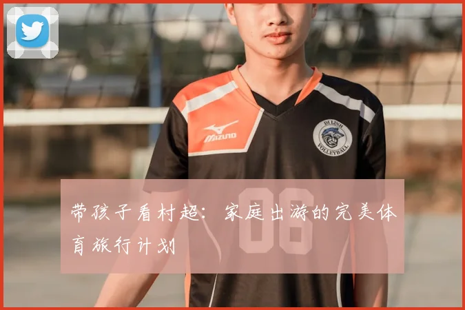 带孩子看村超：家庭出游的完美体育旅行计划
