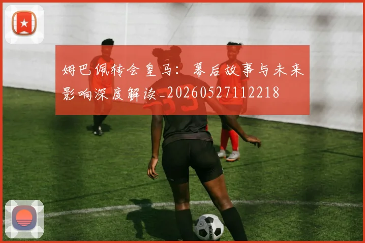 姆巴佩转会皇马：幕后故事与未来影响深度解读_20260527112218